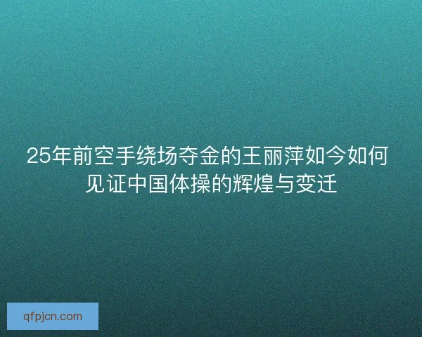25年前空手绕场夺金的王丽萍如今如何 见证中国体操的辉煌与变迁