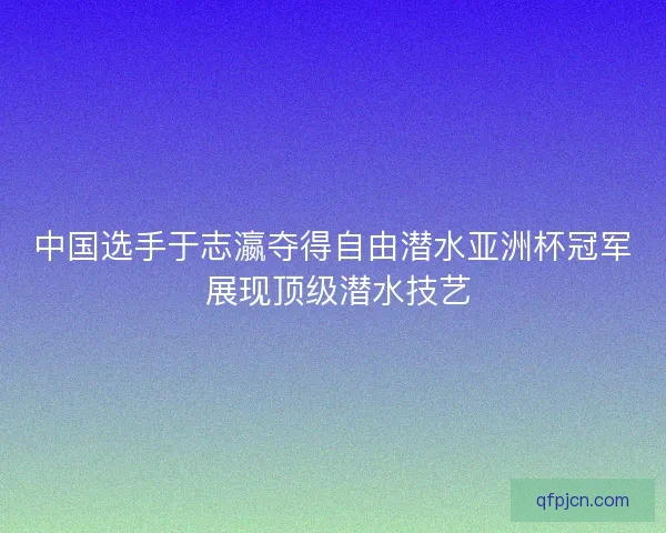 中国选手于志瀛夺得自由潜水亚洲杯冠军 展现顶级潜水技艺