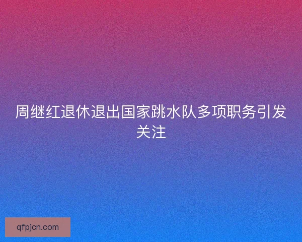 周继红退休退出国家跳水队多项职务引发关注