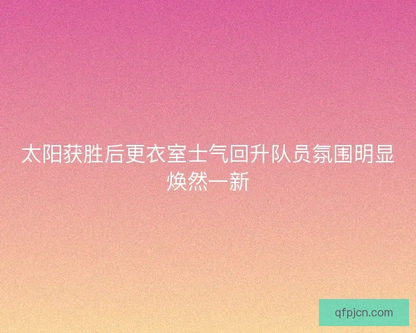 太阳获胜后更衣室士气回升队员氛围明显焕然一新