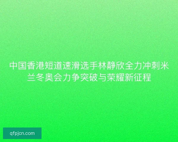 中国香港短道速滑选手林静欣全力冲刺米兰冬奥会力争突破与荣耀新征程
