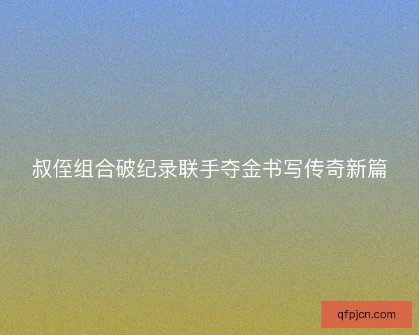 叔侄组合破纪录联手夺金书写传奇新篇