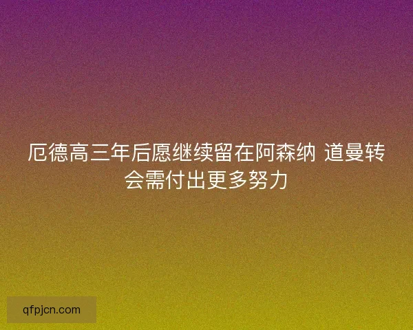 厄德高三年后愿继续留在阿森纳 道曼转会需付出更多努力