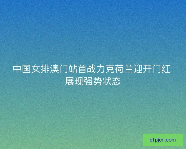 中国女排澳门站首战力克荷兰迎开门红 展现强势状态