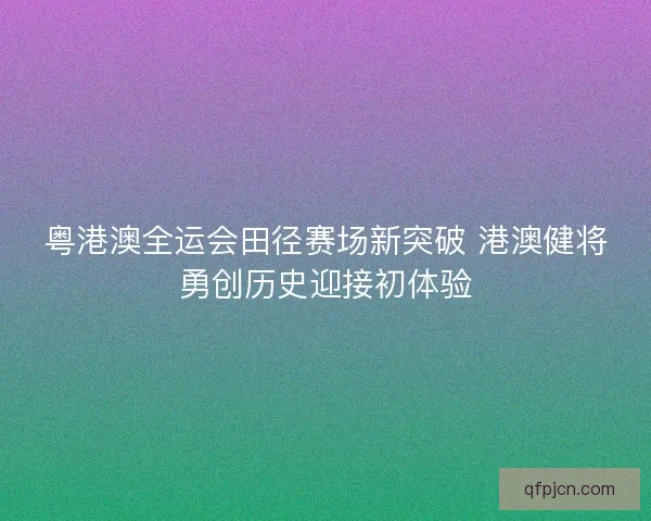 粤港澳全运会田径赛场新突破 港澳健将勇创历史迎接初体验
