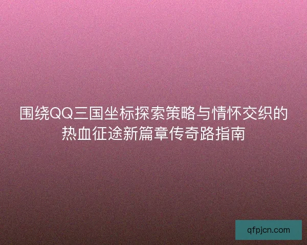 围绕QQ三国坐标探索策略与情怀交织的热血征途新篇章传奇路指南