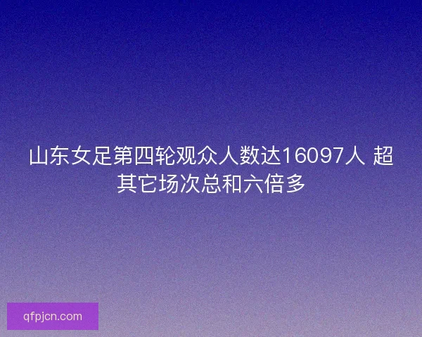 山东女足第四轮观众人数达16097人 超其它场次总和六倍多
