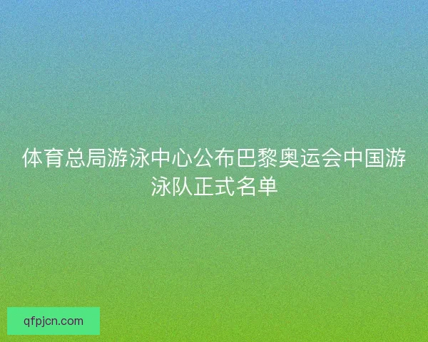体育总局游泳中心公布巴黎奥运会中国游泳队正式名单