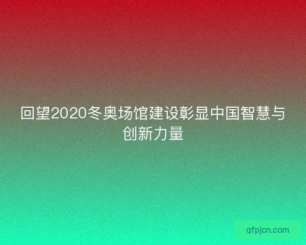 回望2020冬奥场馆建设彰显中国智慧与创新力量 回望2020冬奥场馆建设彰显中国智慧与创新力量