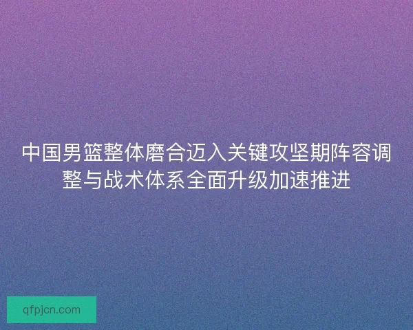 中国男篮整体磨合迈入关键攻坚期阵容调整与战术体系全面升级加速推进