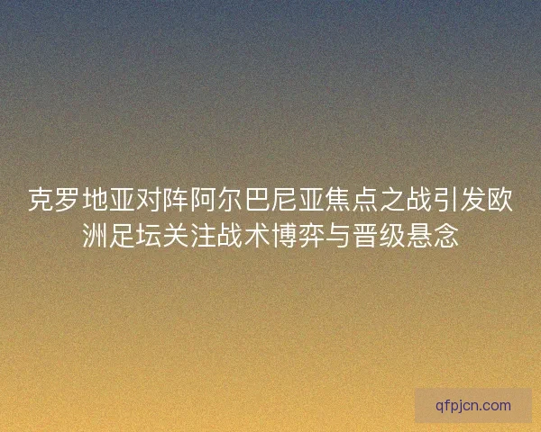 克罗地亚对阵阿尔巴尼亚焦点之战引发欧洲足坛关注战术博弈与晋级悬念
