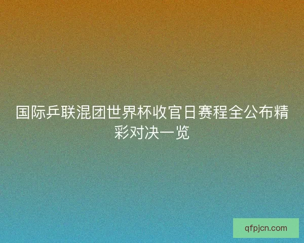 国际乒联混团世界杯收官日赛程全公布精彩对决一览 国际乒联混团世界杯收官日赛程全公布精彩对决一览