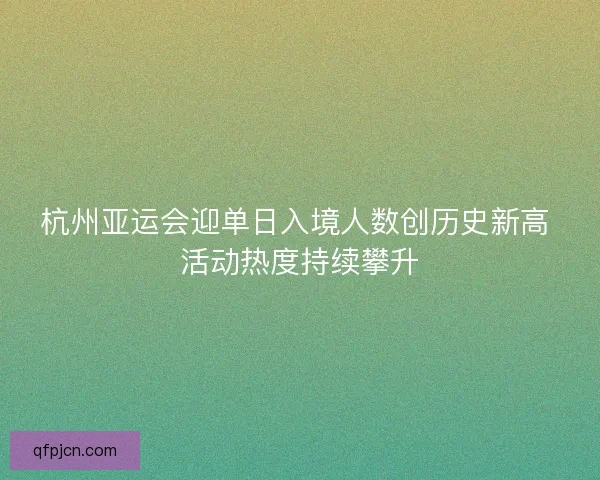 杭州亚运会迎单日入境人数创历史新高 活动热度持续攀升